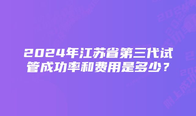 2024年江苏省第三代试管成功率和费用是多少?