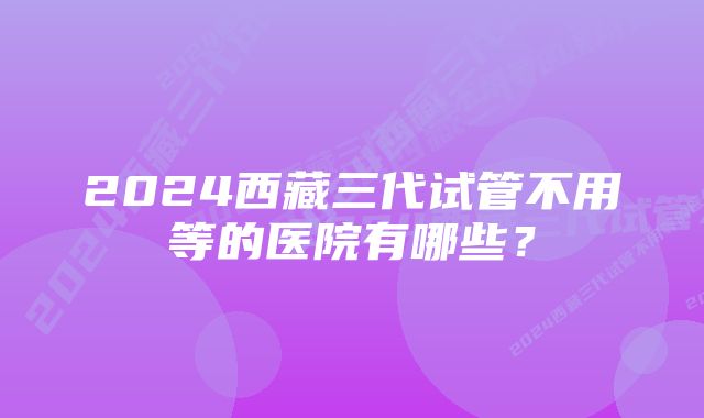 2024西藏三代试管不用等的医院有哪些?
