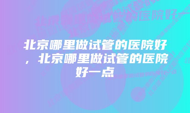 北京哪里做试管的医院好,北京哪里做试管的医院好一点