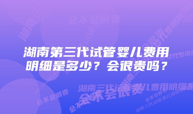 湖南第三代试管婴儿费用明细是多少?会很贵吗?