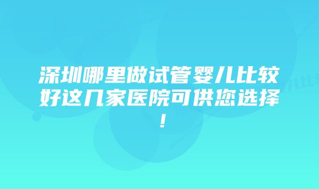深圳哪里做试管婴儿比较好这几家医院可供您选择!