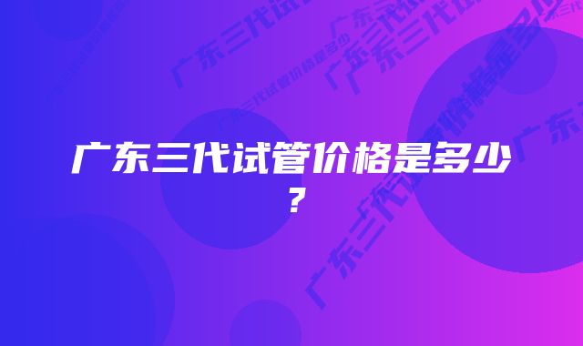广东三代试管价格是多少?