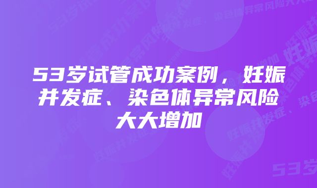 53岁试管成功案例,妊娠并发症、染色体异常风险大大增加