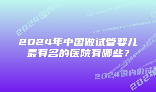 2024年中国做试管婴儿最有名的医院有哪些?