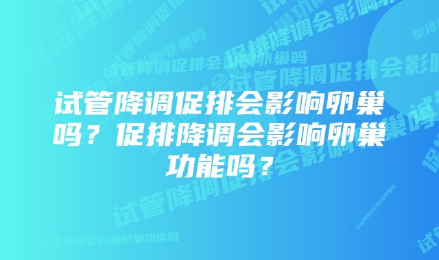 试管降调促排会影响卵巢吗?促排降调会影响卵巢功能吗?