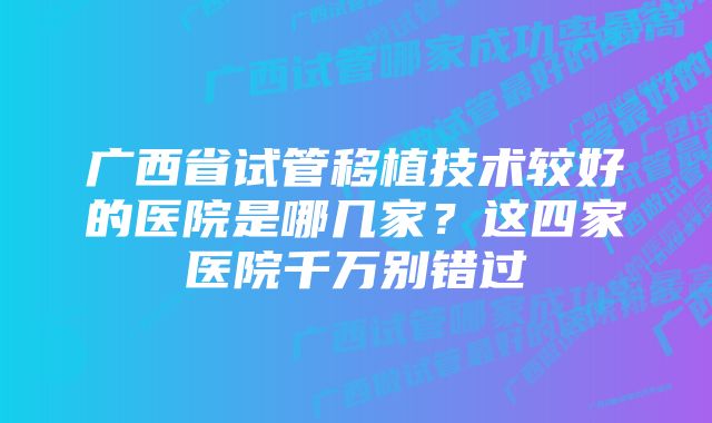 广西省试管移植技术较好的医院是哪几家?这四家医院千万别错过
