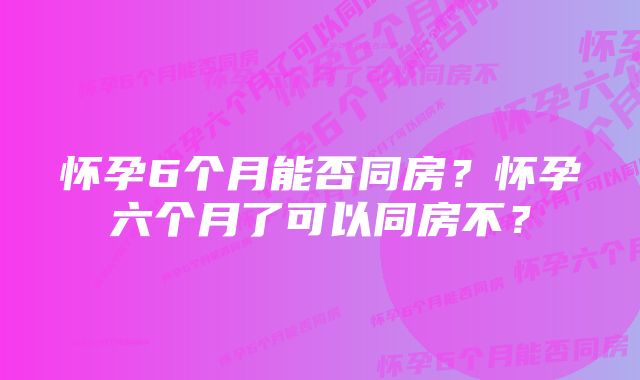 怀孕6个月能否同房?怀孕六个月了可以同房不?