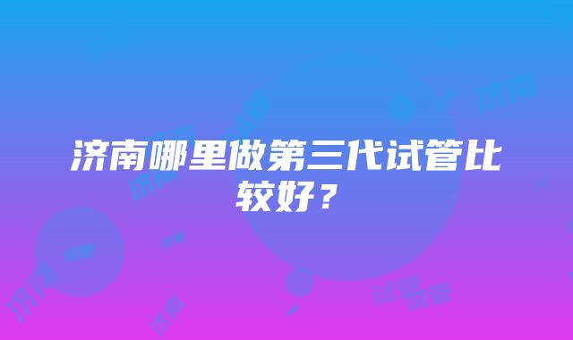 济南哪里做第三代试管比较好?