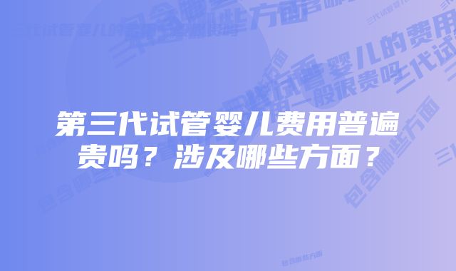 第三代试管婴儿费用普遍贵吗?涉及哪些方面?