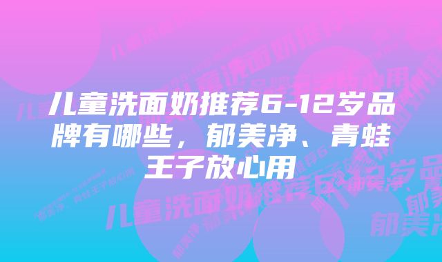 儿童洗面奶推荐6-12岁品牌有哪些,郁美净、青蛙王子放心用