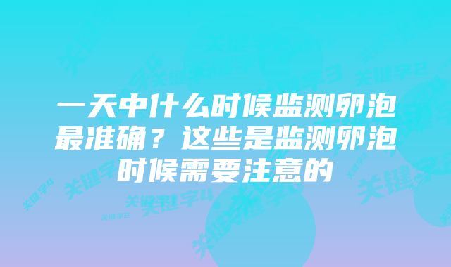 一天中什么时候监测卵泡最准确?这些是监测卵泡时候需要注意的