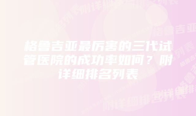 格鲁吉亚最厉害的三代试管医院的成功率如何?附详细排名列表