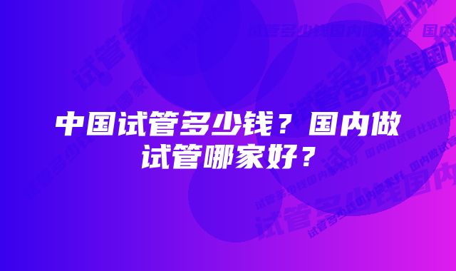 中国试管多少钱?国内做试管哪家好?