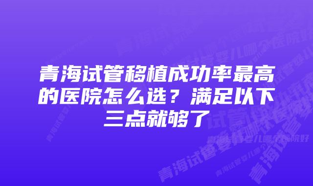 青海试管移植成功率最高的医院怎么选?满足以下三点就够了