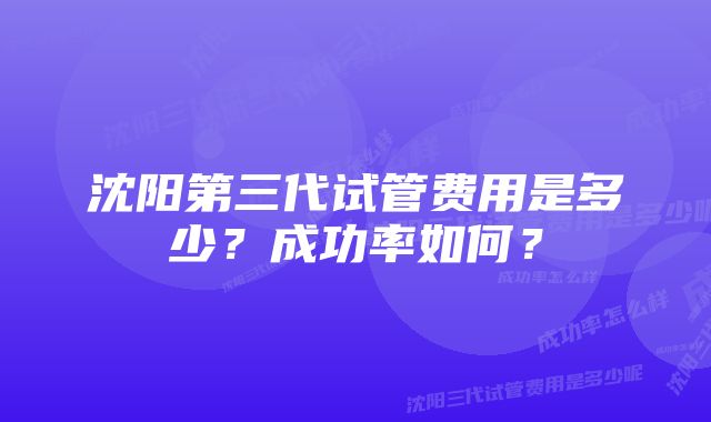 沈阳第三代试管费用是多少?成功率如何?