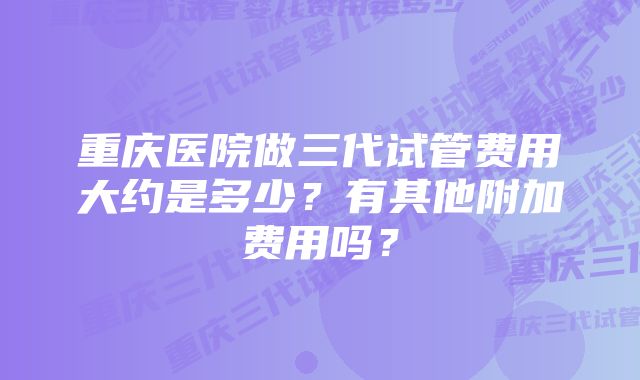 重庆医院做三代试管费用大约是多少?有其他附加费用吗?