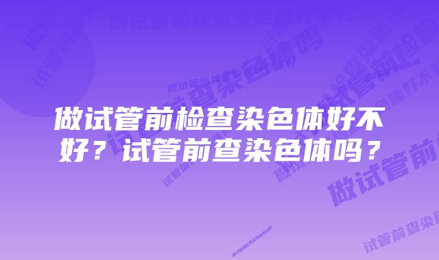 做试管前检查染色体好不好?试管前查染色体吗?