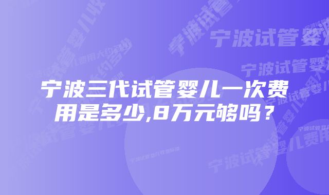 宁波三代试管婴儿一次费用是多少,8万元够吗?