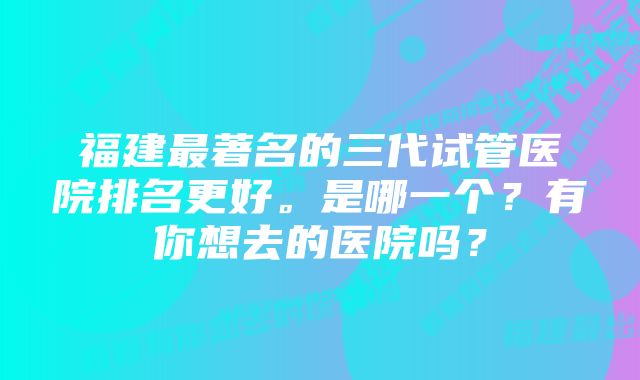 福建最著名的三代试管医院排名更好。是哪一个?有你想去的医院吗?