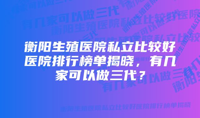 衡阳生殖医院私立比较好医院排行榜单揭晓,有几家可以做三代?