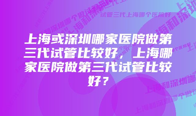 上海或深圳哪家医院做第三代试管比较好,上海哪家医院做第三代试管比较好?