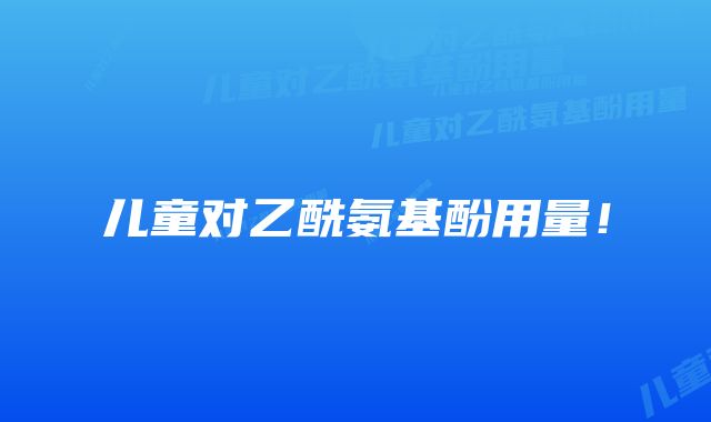 儿童对乙酰氨基酚用量!