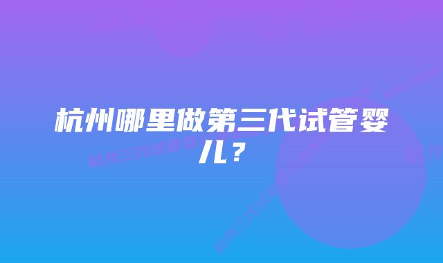 杭州哪里做第三代试管婴儿?