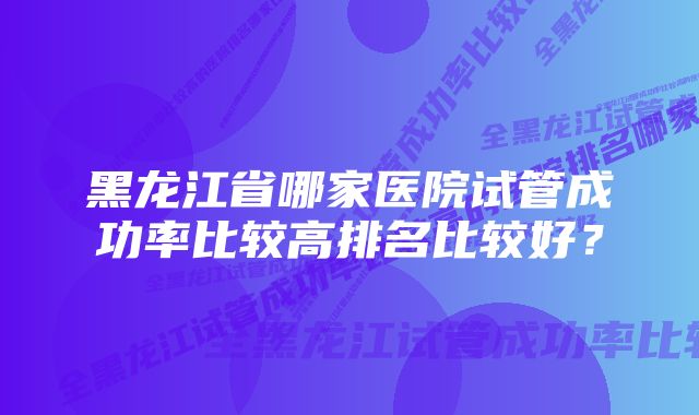 黑龙江省哪家医院试管成功率比较高排名比较好?