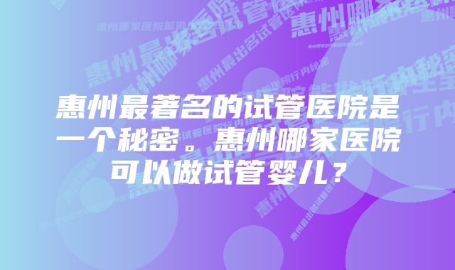 惠州最著名的试管医院是一个秘密。惠州哪家医院可以做试管婴儿?