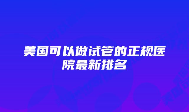 美国可以做试管的正规医院最新排名