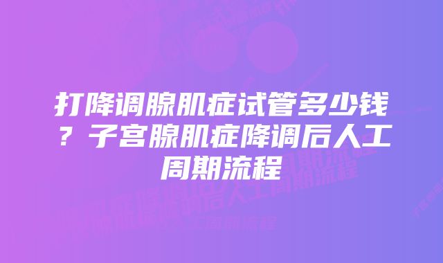 打降调腺肌症试管多少钱?子宫腺肌症降调后人工周期流程