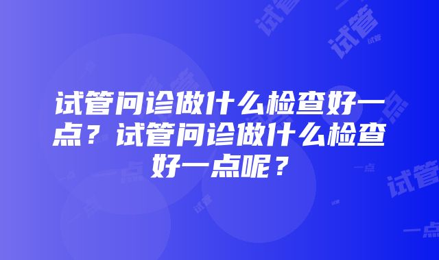 试管问诊做什么检查好一点?试管问诊做什么检查好一点呢?