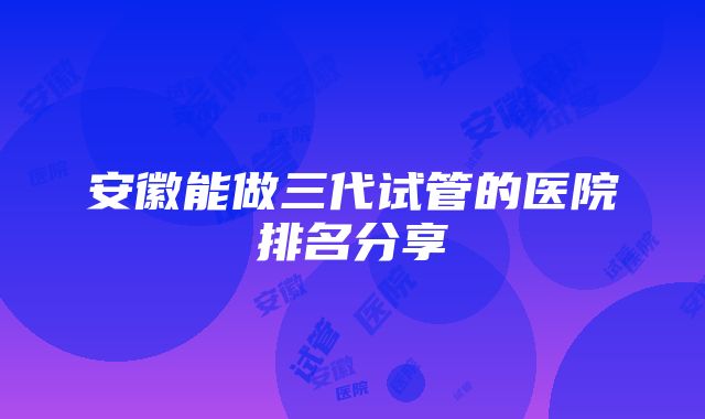 安徽能做三代试管的医院排名分享
