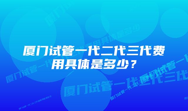 厦门试管一代二代三代费用具体是多少?