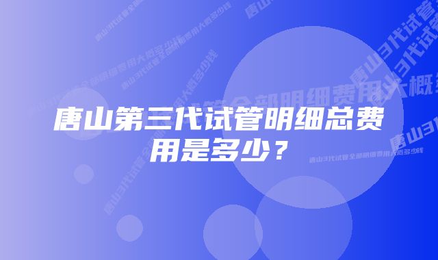 唐山第三代试管明细总费用是多少?