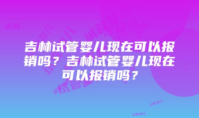 吉林试管婴儿现在可以报销吗?吉林试管婴儿现在可以报销吗?
