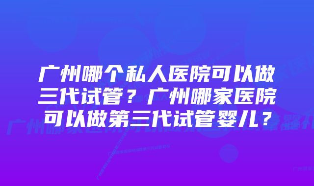 广州哪个私人医院可以做三代试管?广州哪家医院可以做第三代试管婴儿?