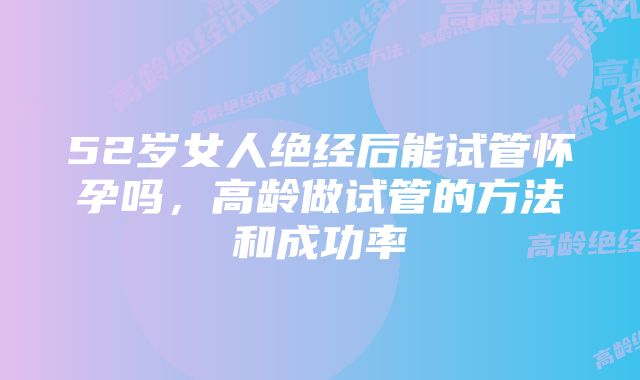 52岁女人绝经后能试管怀孕吗,高龄做试管的方法和成功率