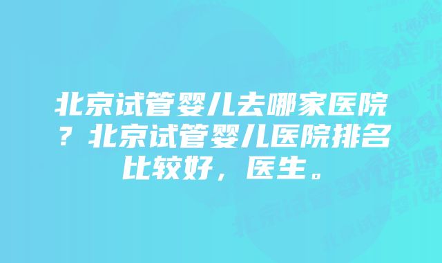 北京试管婴儿去哪家医院?北京试管婴儿医院排名比较好,医生。