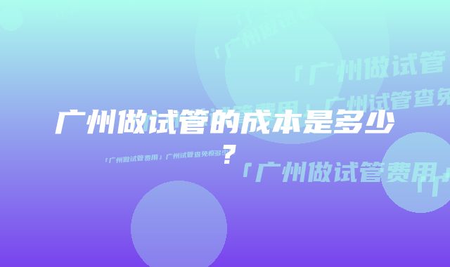 广州做试管的成本是多少?