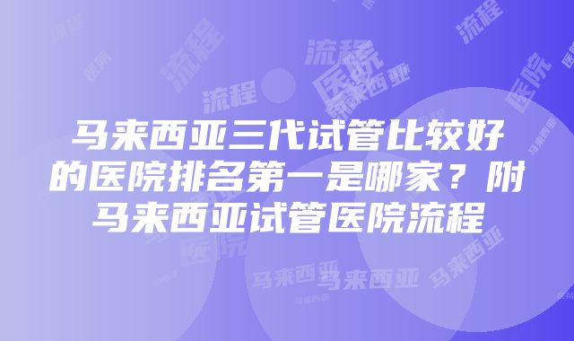 马来西亚三代试管比较好的医院排名第一是哪家?附马来西亚试管医院流程