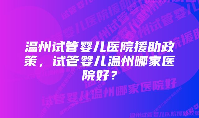 温州试管婴儿医院援助政策，试管婴儿温州哪家医院好？