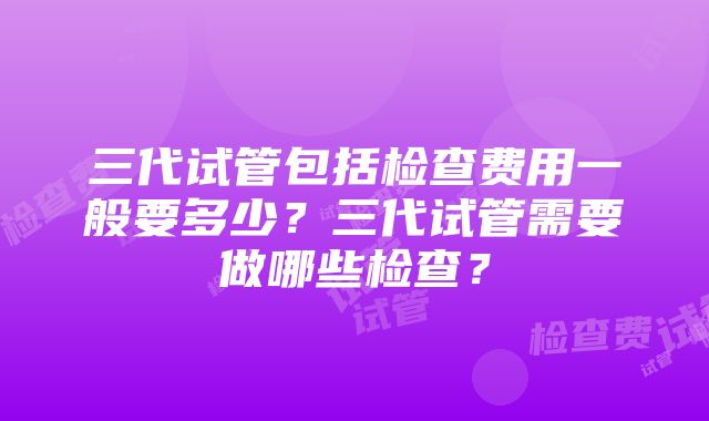 三代试管包括检查费用一般要多少?三代试管需要做哪些检查?