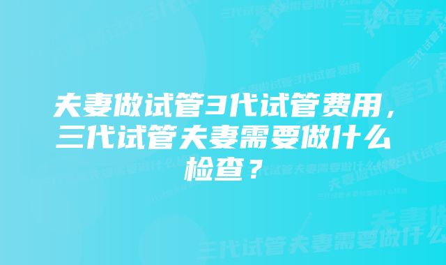 夫妻做试管3代试管费用,三代试管夫妻需要做什么检查?