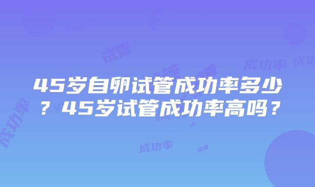 45岁自卵试管成功率多少?45岁试管成功率高吗?