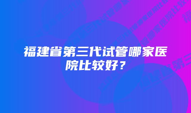 福建省第三代试管哪家医院比较好?