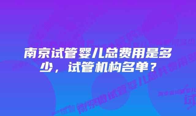 南京试管婴儿总费用是多少,试管机构名单?