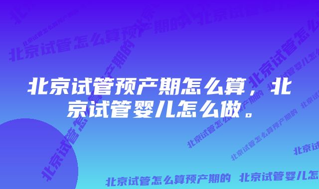 北京试管预产期怎么算,北京试管婴儿怎么做。