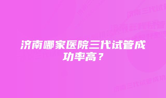 济南哪家医院三代试管成功率高?
