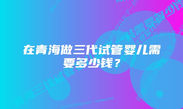 在青海做三代试管婴儿需要多少钱?